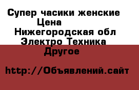 Супер часики женские › Цена ­ 3 500 - Нижегородская обл. Электро-Техника » Другое   